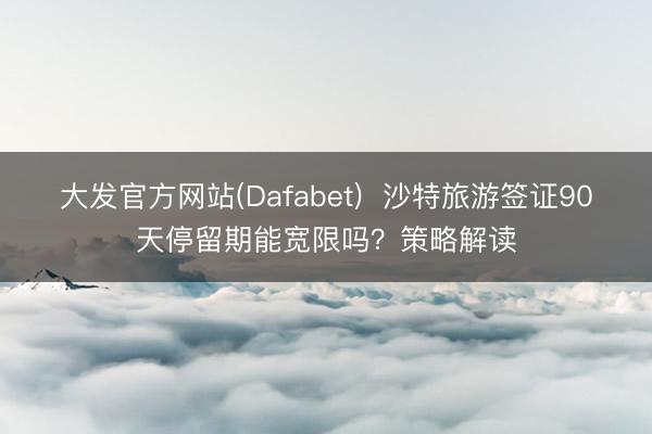大发官方网站(Dafabet) 沙特旅游签证90天停留期能宽限吗?策略解读