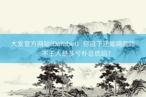大发官方网站(Dafabet)  你目下还能喝咖啡，不王人是多亏朴总统吗？