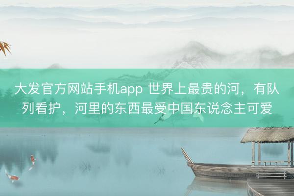 大发官方网站手机app 世界上最贵的河，有队列看护，河里的东西最受中国东说念主可爱