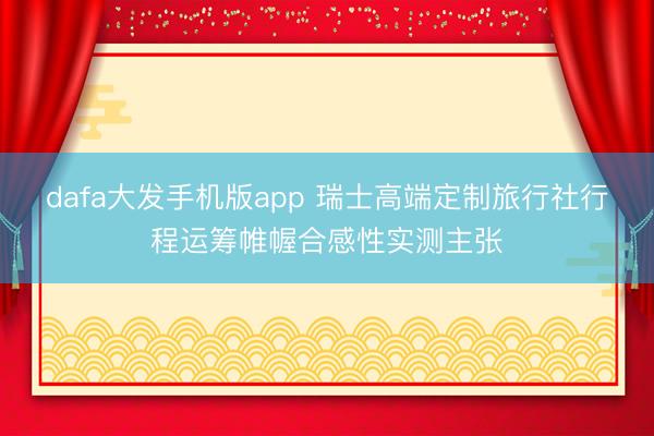 dafa大发手机版app 瑞士高端定制旅行社行程运筹帷幄合感性实测主张