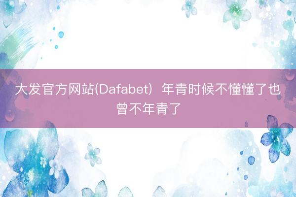 大发官方网站(Dafabet)  年青时候不懂懂了也曾不年青了