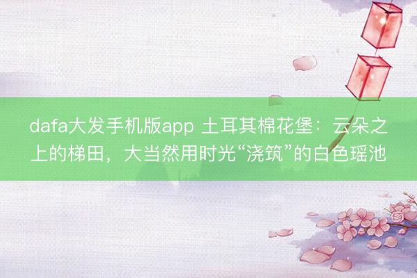 dafa大发手机版app 土耳其棉花堡：云朵之上的梯田，大当然用时光“浇筑”的白色瑶池