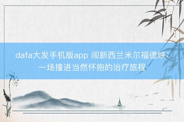 dafa大发手机版app 闯新西兰米尔福德峡：一场撞进当然怀抱的治疗旅程