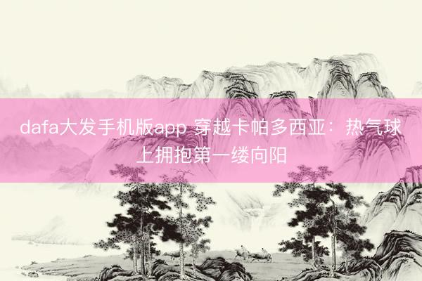 dafa大发手机版app 穿越卡帕多西亚：热气球上拥抱第一缕向阳