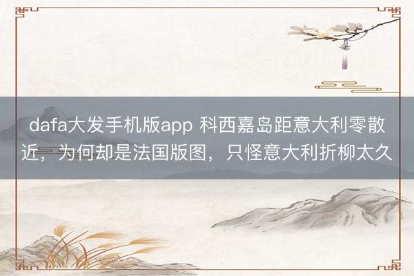 dafa大发手机版app 科西嘉岛距意大利零散近，为何却是法国版图，只怪意大利折柳太久
