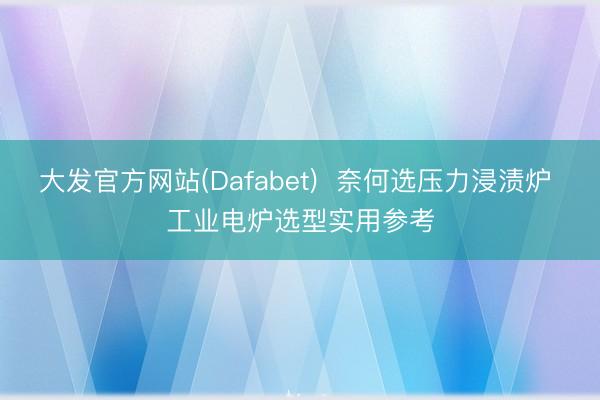 大发官方网站(Dafabet)  奈何选压力浸渍炉 工业电炉选型实用参考