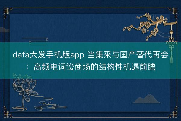 dafa大发手机版app 当集采与国产替代再会：高频电词讼商场的结构性机遇前瞻