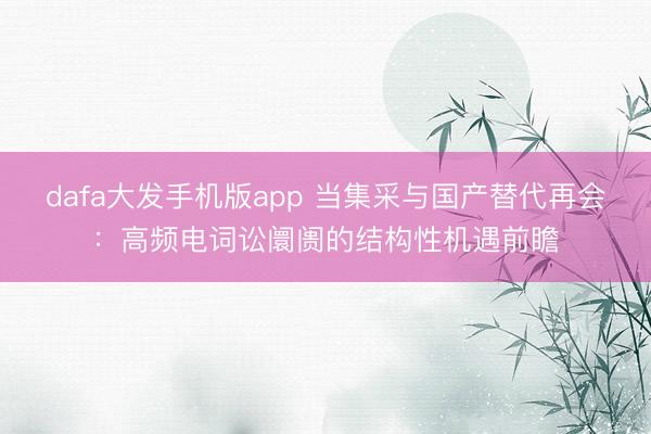 dafa大发手机版app 当集采与国产替代再会：高频电词讼阛阓的结构性机遇前瞻