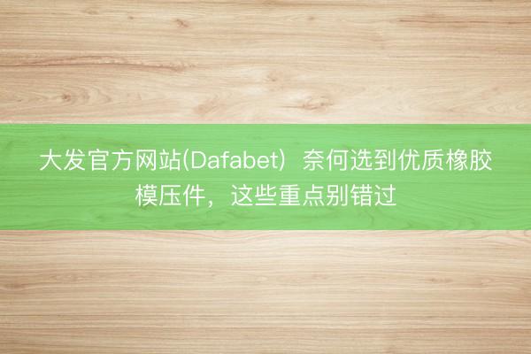 大发官方网站(Dafabet)  奈何选到优质橡胶模压件，这些重点别错过