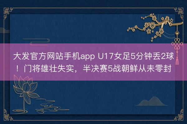 大发官方网站手机app U17女足5分钟丢2球！门将雄壮失实，半决赛5战朝鲜从未零封