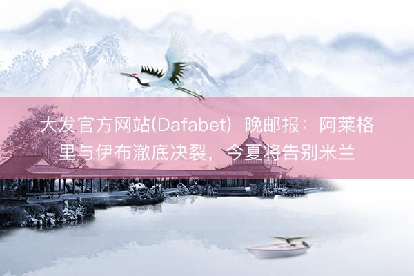 大发官方网站(Dafabet)  晚邮报：阿莱格里与伊布澈底决裂，今夏将告别米兰