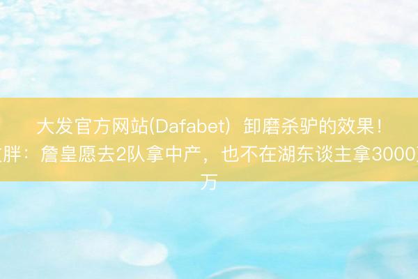 大发官方网站(Dafabet) 卸磨杀驴的效果!文胖:詹皇愿去2队拿中产,也不在湖东谈主拿3000万