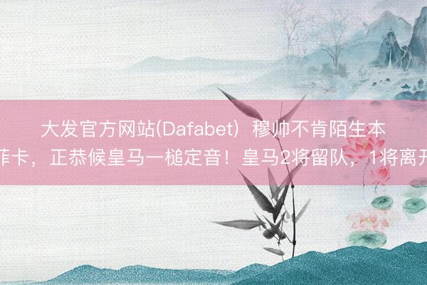 大发官方网站(Dafabet)  穆帅不肯陌生本菲卡，正恭候皇马一槌定音！皇马2将留队，1将离开