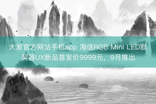 大发官方网站手机app 海信RGB Mini LED默契器UX新品首发价9999元，9月推出