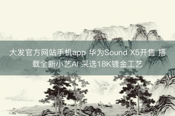 大发官方网站手机app 华为Sound X5开售 搭载全新小艺AI 采选18K镀金工艺