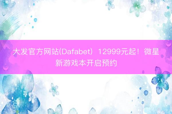 大发官方网站(Dafabet)  12999元起！微星新游戏本开启预约