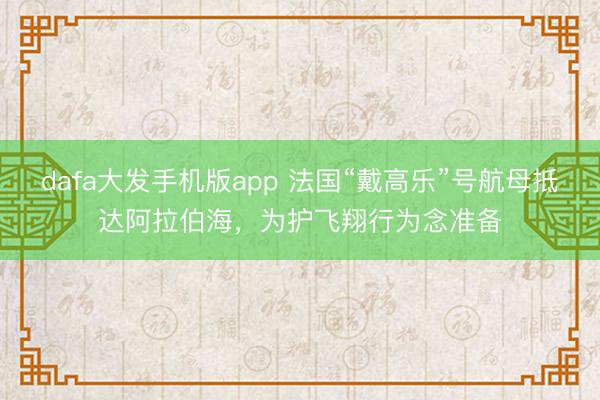 dafa大发手机版app 法国“戴高乐”号航母抵达阿拉伯海，为护飞翔行为念准备