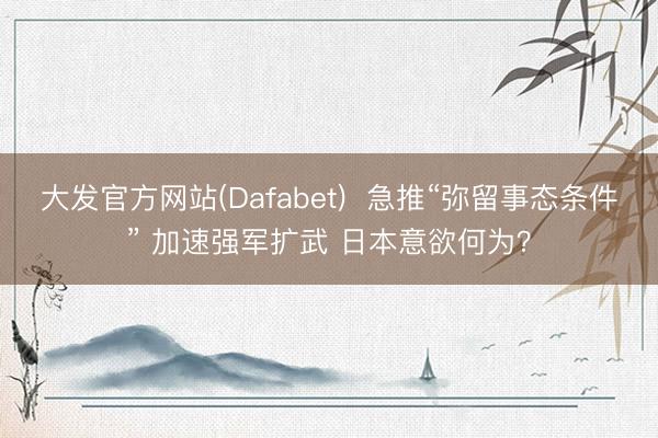 大发官方网站(Dafabet)  急推“弥留事态条件” 加速强军扩武 日本意欲何为？
