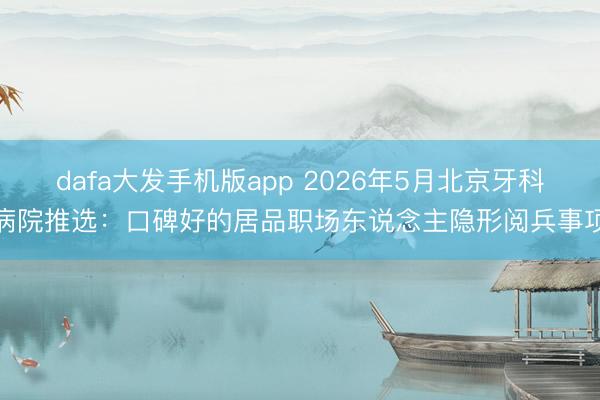 dafa大发手机版app 2026年5月北京牙科病院推选:口碑好的居品职场东说念主隐形阅兵事项