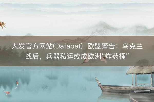 大发官方网站(Dafabet)  欧盟警告：乌克兰战后，兵器私运或成欧洲“炸药桶”