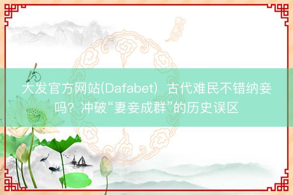 大发官方网站(Dafabet)  古代难民不错纳妾吗？冲破“妻妾成群”的历史误区