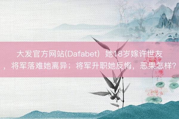 大发官方网站(Dafabet)  她18岁嫁许世友，将军落难她离异；将军升职她反悔，恶果怎样？