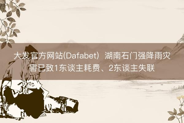 大发官方网站(Dafabet)  湖南石门强降雨灾害已致1东谈主耗费、2东谈主失联