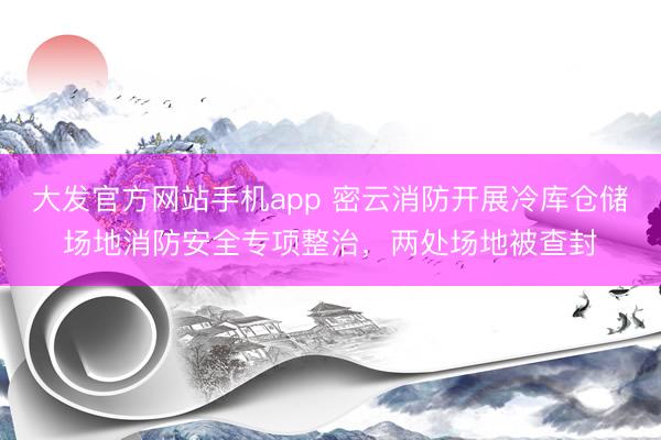 大发官方网站手机app 密云消防开展冷库仓储场地消防安全专项整治，两处场地被查封