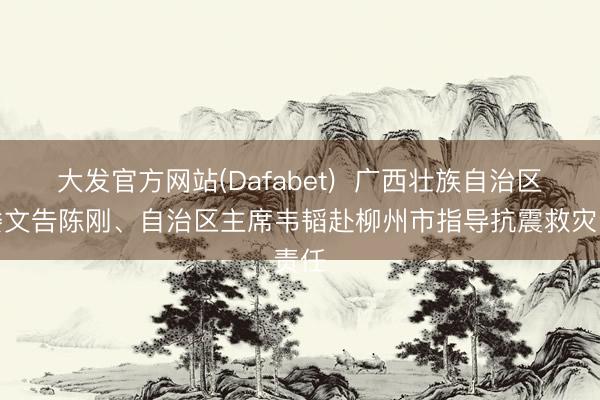 大发官方网站(Dafabet)  广西壮族自治区党委文告陈刚、自治区主席韦韬赴柳州市指导抗震救灾责任