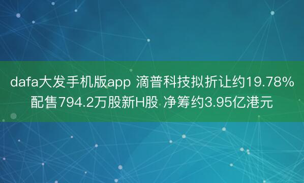 dafa大发手机版app 滴普科技拟折让约19.78%配售794.2万股新H股 净筹约3.95亿港元