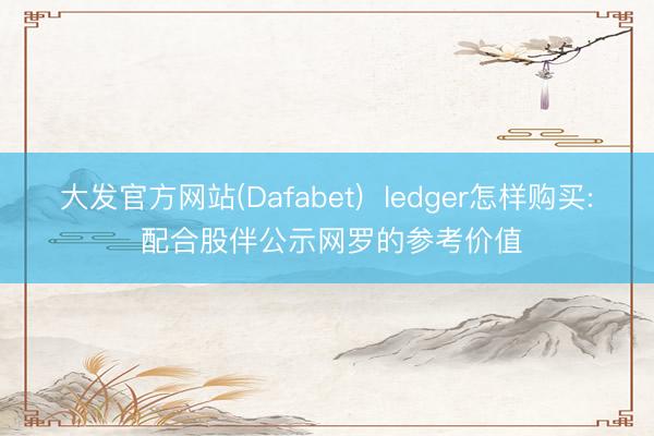 大发官方网站(Dafabet)  ledger怎样购买: 配合股伴公示网罗的参考价值