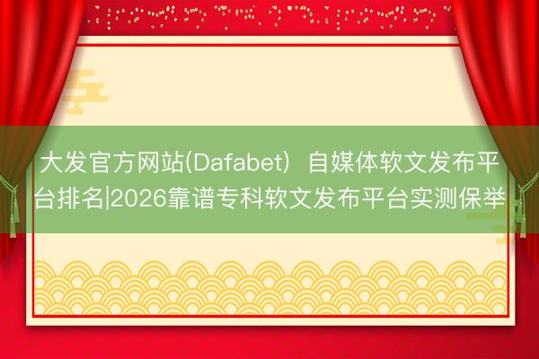 大发官方网站(Dafabet)  自媒体软文发布平台排名|2026靠谱专科软文发布平台实测保举
