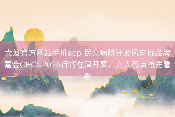 大发官方网站手机app 民众病院开发风向标品牌嘉会CHCC2026行将在津开幕，六大亮点抢先看