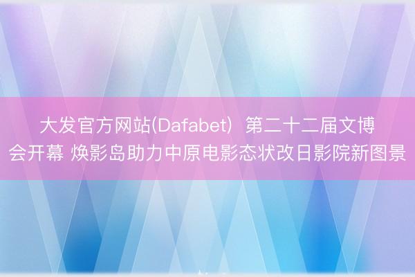 大发官方网站(Dafabet)  第二十二届文博会开幕 焕影岛助力中原电影态状改日影院新图景