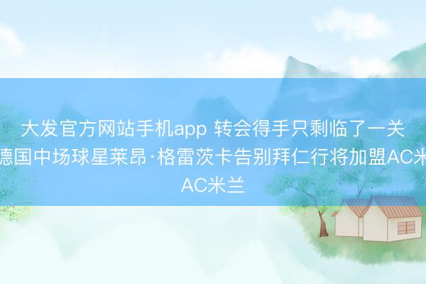 大发官方网站手机app 转会得手只剩临了一关，德国中场球星莱昂·格雷茨卡告别拜仁行将加盟AC米兰