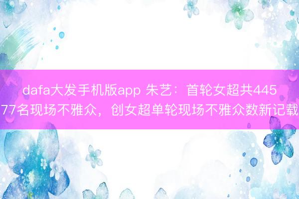 dafa大发手机版app 朱艺：首轮女超共44577名现场不雅众，创女超单轮现场不雅众数新记载
