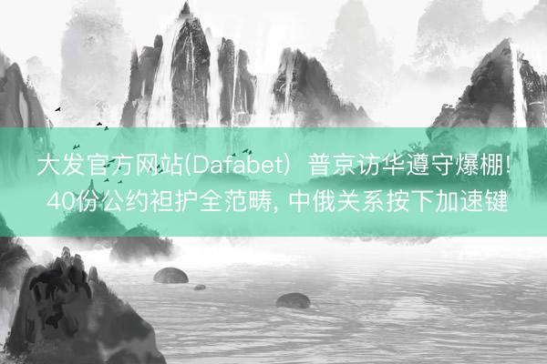 大发官方网站(Dafabet)  普京访华遵守爆棚! 40份公约袒护全范畴， 中俄关系按下加速键