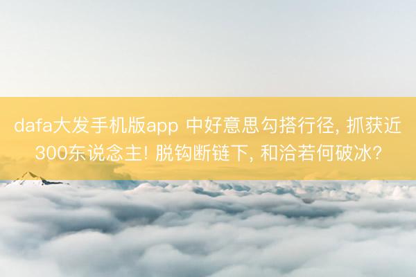 dafa大发手机版app 中好意思勾搭行径， 抓获近300东说念主! 脱钩断链下， 和洽若何破冰?