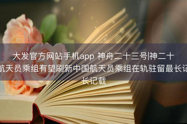 大发官方网站手机app 神舟二十三号|神二十一航天员乘组有望刷新中国航天员乘组在轨驻留最长记载