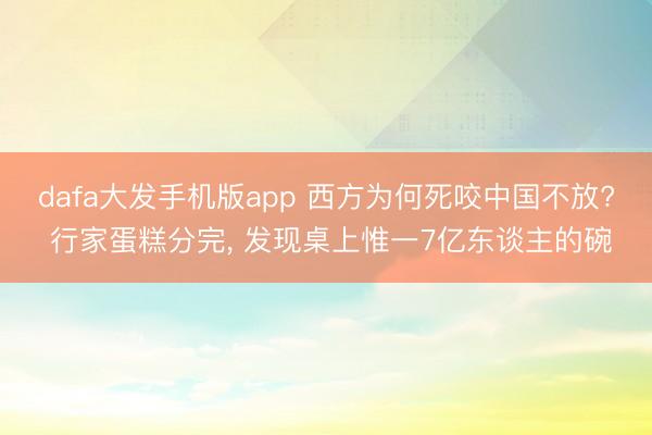 dafa大发手机版app 西方为何死咬中国不放? 行家蛋糕分完， 发现桌上惟一7亿东谈主的碗