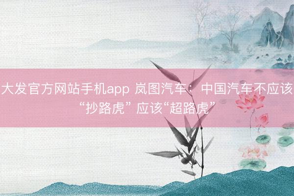大发官方网站手机app 岚图汽车：中国汽车不应该“抄路虎” 应该“超路虎”