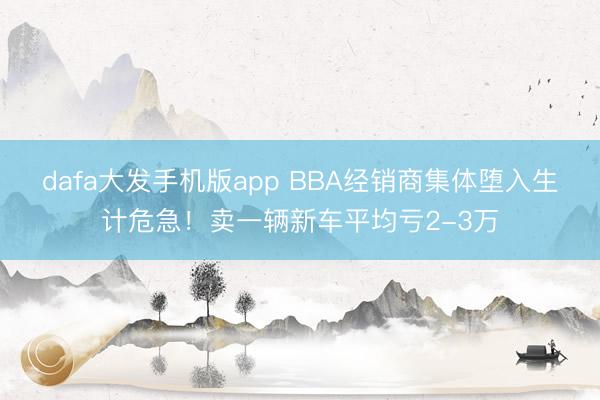 dafa大发手机版app BBA经销商集体堕入生计危急！卖一辆新车平均亏2-3万
