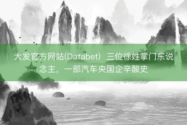 大发官方网站(Dafabet) 三位徐姓掌门东说念主,一部汽车央国企辛酸史