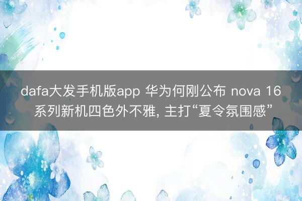 dafa大发手机版app 华为何刚公布 nova 16 系列新机四色外不雅， 主打“夏令氛围感”