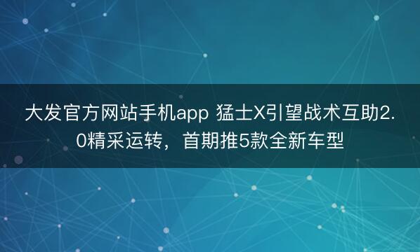 大发官方网站手机app 猛士X引望战术互助2.0精采运转，首期推5款全新车型