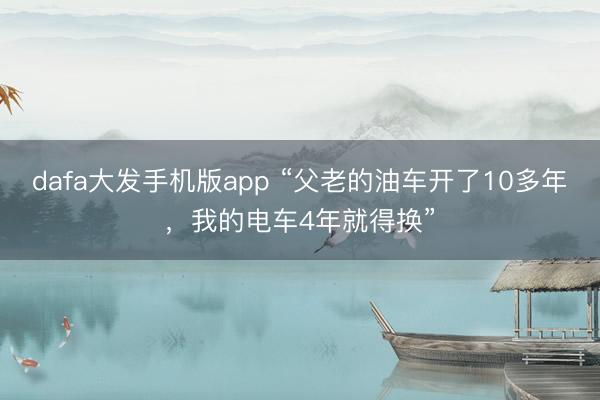dafa大发手机版app “父老的油车开了10多年,我的电车4年就得换”