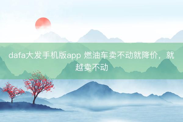dafa大发手机版app 燃油车卖不动就降价,就越卖不动