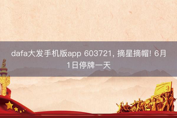 dafa大发手机版app 603721， 摘星摘帽! 6月1日停牌一天