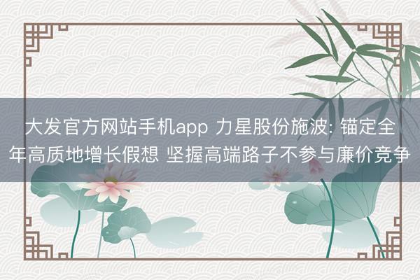 大发官方网站手机app 力星股份施波: 锚定全年高质地增长假想 坚握高端路子不参与廉价竞争