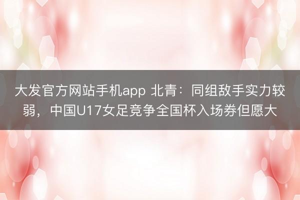 大发官方网站手机app 北青:同组敌手实力较弱,中国U17女足竞争全国杯入场券但愿大